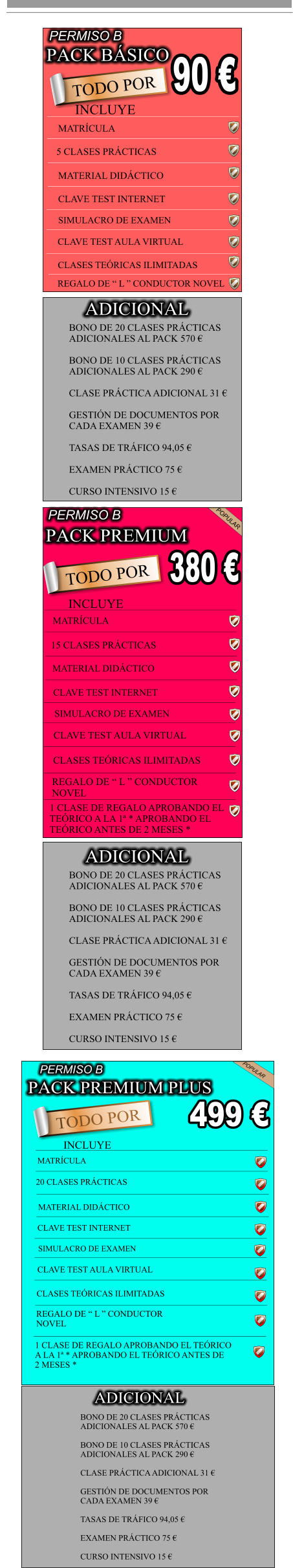 PACK BSICO                            90  TODO POR INCLUYE                                              MATRCULA  5 CLASES PRCTICAS     MATERIAL DIDCTICO     CLAVE TEST INTERNET   SIMULACRO DE EXAMEN  CLAVE TEST AULA VIRTUAL            CLASES TERICAS ILIMITADAS           REGALO DE  L  CONDUCTOR NOVEL    PERMISO B BONO DE 20 CLASES PRCTICAS  ADICIONALES AL PACK 570   BONO DE 10 CLASES PRCTICAS  ADICIONALES AL PACK 290   CLASE PRCTICA ADICIONAL 31   GESTIN DE DOCUMENTOS POR  CADA EXAMEN 39   TASAS DE TRFICO 94,05   EXAMEN PRCTICO 75   CURSO INTENSIVO 15  ADICIONAL PACK PREMIUM                             TODO POR                            380  PERMISO B POPULAR INCLUYE MATRCULA 15 CLASES PRCTICAS MATERIAL DIDCTICO CLAVE TEST INTERNET SIMULACRO DE EXAMEN CLAVE TEST AULA VIRTUAL CLASES TERICAS ILIMITADAS REGALO DE  L  CONDUCTOR  NOVEL 1 CLASE DE REGALO APROBANDO EL  TERICO A LA 1 * APROBANDO EL  TERICO ANTES DE 2 MESES * BONO DE 20 CLASES PRCTICAS  ADICIONALES AL PACK 570   BONO DE 10 CLASES PRCTICAS  ADICIONALES AL PACK 290   CLASE PRCTICA ADICIONAL 31   GESTIN DE DOCUMENTOS POR  CADA EXAMEN 39   TASAS DE TRFICO 94,05   EXAMEN PRCTICO 75   CURSO INTENSIVO 15  ADICIONAL MATERIAL DIDCTICO     CLAVE TEST INTERNET   SIMULACRO DE EXAMEN  PACK PREMIUM PLUS                             TODO POR                            499  PERMISO B POPULAR INCLUYE MATRCULA 20 CLASES PRCTICAS CLAVE TEST AULA VIRTUAL CLASES TERICAS ILIMITADAS REGALO DE  L  CONDUCTOR  NOVEL 1 CLASE DE REGALO APROBANDO EL TERICO  A LA 1 * APROBANDO EL TERICO ANTES DE  2 MESES * BONO DE 20 CLASES PRCTICAS  ADICIONALES AL PACK 570   BONO DE 10 CLASES PRCTICAS  ADICIONALES AL PACK 290   CLASE PRCTICA ADICIONAL 31   GESTIN DE DOCUMENTOS POR  CADA EXAMEN 39   TASAS DE TRFICO 94,05   EXAMEN PRCTICO 75   CURSO INTENSIVO 15  ADICIONAL