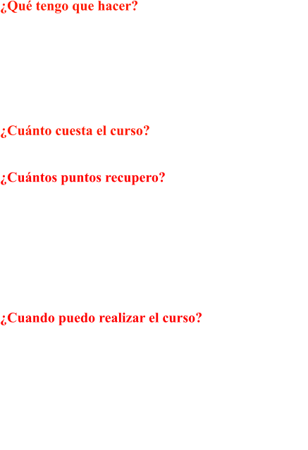 Qu tengo que hacer? Un curso de aprovechamiento de Sensibilizacin y  Reeducacin Vial de 24 horas lectivas en nuestro  centro de recuperacin de puntos y posterior examen  tipo test en cualquier Jefatura Provincial de Trfico,  que se compone de 30 preguntas tipo test, pudiendo  tener un mximo de 3 fallos para superarlo.  Cunto cuesta el curso?  El importe del curso es de 402.46 (IVA incluido)  Cuntos puntos recupero?  Superando el examen recuperas tu permiso con un  saldo de 8 puntos. Y si suspendo el examen? Si no  superas el examen en 1 convocatoria puedes presen- tarte hasta un mximo de dos veces ms, realizando  cada vez un ciclo adicional de 4,5 horas, y solicitar  nueva cita de examen. El precio de este ciclo adicio- nal es de 125.75 (IVA incluido)  Cuando puedo realizar el curso?  Los conductores no podrn conducir en 6 meses.  Dentro de ese perodo de suspensin podrn realizar  el curso cuando lo estimen oportuno. Para los con- ductores profesionales este plazo se reduce a 3 meses.  Si en los 3 aos siguientes a la recuperacin del Per- miso, lo volvieran a perder nuevamente, este plazo  ser de 1 ao. Para los que se dedican profesional- mente al transporte este plazo se reduce a 6.