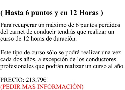 RECUPERACIN PARCIAL  ( Hasta 6 puntos y en 12 Horas )  Para recuperar un mximo de 6 puntos perdidos  del carnet de conducir tendrs que realizar un  curso de 12 horas de duracin.   Este tipo de curso slo se podr realizar una vez  cada dos aos, a excepcin de los conductores  profesionales que podrn realizar un curso al ao   PRECIO: 213,79 (PEDIR MAS INFORMACIN)