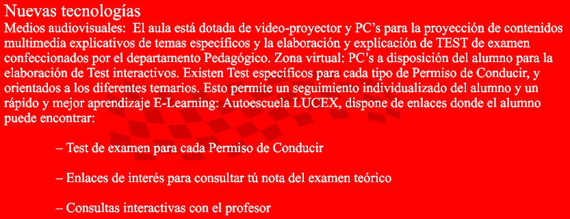 Nuevas tecnologas Medios audiovisuales:El aulaest dotada de video-proyector y PCs para la proyeccin de contenidos  multimedia explicativos de temas especficos y la elaboracin y explicacin de TEST de examen  confeccionados por el departamento Pedaggico. Zona virtual:PCs a disposicin del alumno para la  elaboracin de Test interactivos. Existen Test especficos para cada tipo de Permiso de Conducir, y  orientados a los diferentes temarios. Esto permite un seguimiento individualizado del alumno y un  rpido y mejor aprendizaje E-Learning:AutoescuelaLUCEX,dispone de enlaces donde el alumno  puede encontrar:  		 Test de examen para cada Permiso de Conducir 		 		 Enlaces de inters para consultar t nota del examen terico 		 		 Consultas interactivas con el profesor