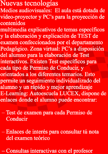 Nuevas tecnologas Medios audiovisuales:El aulaest dotada de  video-proyector y PCs para la proyeccin de  contenidos  multimedia explicativos de temas especficos  y la elaboracin y explicacin de TEST de  examen confeccionados por el departamento  Pedaggico. Zona virtual:PCs a disposicin  del alumno para la elaboracin de Test  interactivos. Existen Test especficos para  cada tipo de Permiso de Conducir, y  orientados a los diferentes temarios. Esto  permite un seguimiento individualizado del  alumno y un rpido y mejor aprendizaje  E-Learning:AutoescuelaLUCEX,dispone de  enlaces donde el alumno puede encontrar:    Test de examen para cada Permiso de      Conducir 		   Enlaces de inters para consultar t nota      del examen terico 		   Consultas interactivas con el profesor