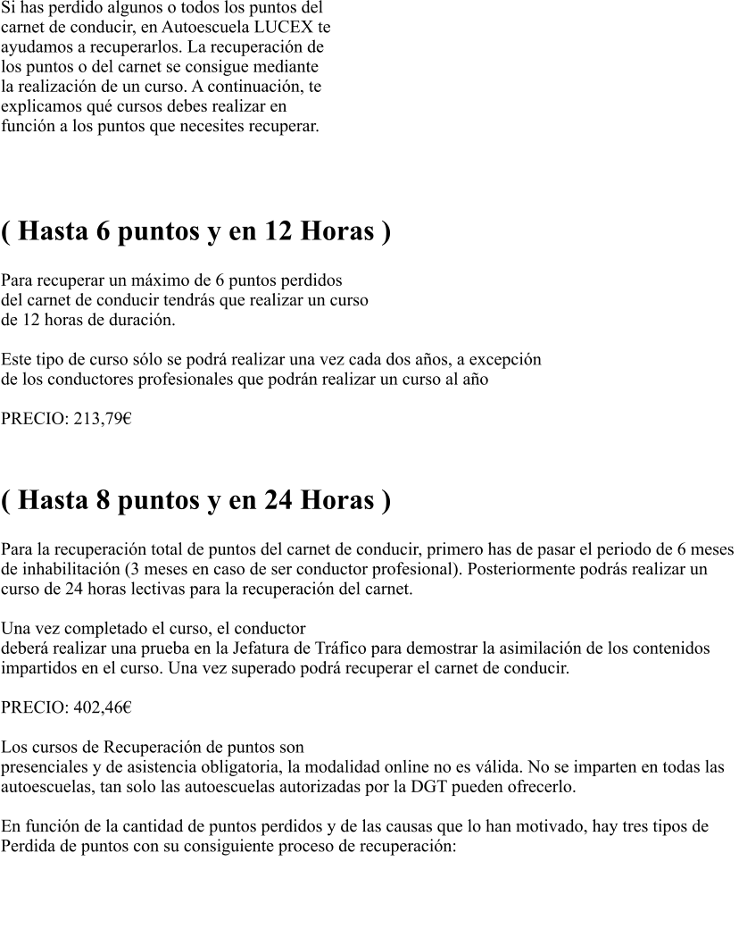Si has perdido algunos o todos los puntos del  carnet de conducir, en Autoescuela LUCEX te  ayudamos a recuperarlos. La recuperacin de  los puntos o del carnet se consigue mediante  la realizacin de un curso. A continuacin, te  explicamos qu cursos debes realizar en  funcin a los puntos que necesites recuperar.   RECUPERACIN PARCIAL  ( Hasta 6 puntos y en 12 Horas )  Para recuperar un mximo de 6 puntos perdidos  del carnet de conducir tendrs que realizar un curso  de 12 horas de duracin.   Este tipo de curso slo se podr realizar una vez cada dos aos, a excepcin  de los conductores profesionales que podrn realizar un curso al ao  PRECIO: 213,79   RECUPERACIN TOTAL ( Hasta 8 puntos y en 24 Horas )  Para la recuperacin total de puntos del carnet de conducir, primero has de pasar el periodo de 6 meses  de inhabilitacin (3 meses en caso de ser conductor profesional). Posteriormente podrs realizar un  curso de 24 horas lectivas para la recuperacin del carnet.   Una vez completado el curso, el conductor  deber realizar una prueba en la Jefatura de Trfico para demostrar la asimilacin de los contenidos  impartidos en el curso. Una vez superado podr recuperar el carnet de conducir.  PRECIO: 402,46                                                               Los cursos de Recuperacin de puntos son presenciales y de asistencia obligatoria, la modalidad online no es vlida. No se imparten en todas las  autoescuelas, tan solo las autoescuelas autorizadas por la DGT pueden ofrecerlo.   En funcin de la cantidad de puntos perdidos y de las causas que lo han motivado, hay tres tipos de  Perdida de puntos con su consiguiente proceso de recuperacin:   PREGUNTAS