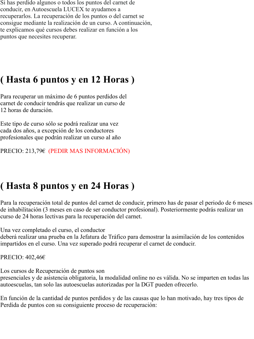 Si has perdido algunos o todos los puntos del carnet de  conducir, en Autoescuela LUCEX te ayudamos a  recuperarlos. La recuperacin de los puntos o del carnet se  consigue mediante la realizacin de un curso. A continuacin,  te explicamos qu cursos debes realizar en funcin a los  puntos que necesites recuperar.    RECUPERACIN PARCIAL  ( Hasta 6 puntos y en 12 Horas )  Para recuperar un mximo de 6 puntos perdidos del  carnet de conducir tendrs que realizar un curso de  12 horas de duracin.   Este tipo de curso slo se podr realizar una vez  cada dos aos, a excepcin de los conductores  profesionales que podrn realizar un curso al ao  PRECIO: 213,79  (PEDIR MAS INFORMACIN)   RECUPERACIN TOTAL ( Hasta 8 puntos y en 24 Horas )  Para la recuperacin total de puntos del carnet de conducir, primero has de pasar el periodo de 6 meses  de inhabilitacin (3 meses en caso de ser conductor profesional). Posteriormente podrs realizar un  curso de 24 horas lectivas para la recuperacin del carnet.   Una vez completado el curso, el conductor  deber realizar una prueba en la Jefatura de Trfico para demostrar la asimilacin de los contenidos  impartidos en el curso. Una vez superado podr recuperar el carnet de conducir.  PRECIO: 402,46                                                               Los cursos de Recuperacin de puntos son presenciales y de asistencia obligatoria, la modalidad online no es vlida. No se imparten en todas las  autoescuelas, tan solo las autoescuelas autorizadas por la DGT pueden ofrecerlo.   En funcin de la cantidad de puntos perdidos y de las causas que lo han motivado, hay tres tipos de  Perdida de puntos con su consiguiente proceso de recuperacin:   PREGUNTAS