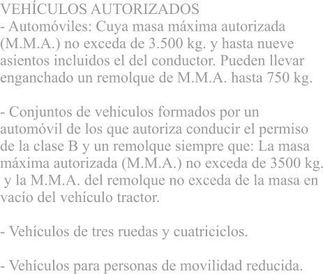 VEHCULOS AUTORIZADOS - Automviles: Cuya masa mxima autorizada  (M.M.A.) no exceda de 3.500 kg. y hasta nueve  asientos incluidos el del conductor. Pueden llevar  enganchado un remolque de M.M.A. hasta 750 kg. 			 - Conjuntos de vehculos formados por un  automvil de los que autoriza conducir el permiso  de la clase B y un remolque siempre que: La masa  mxima autorizada (M.M.A.) no exceda de 3500 kg.  y la M.M.A. del remolque no exceda de la masa en  vaco del vehculo tractor. 			 - Vehculos de tres ruedas y cuatriciclos. 			 - Vehculos para personas de movilidad reducida.