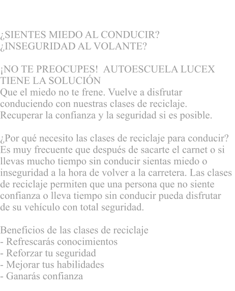 CLASES DE RECICLAJE  SIENTES MIEDO AL CONDUCIR?  INSEGURIDAD AL VOLANTE?      NO TE PREOCUPES!  AUTOESCUELA LUCEX  TIENE LA SOLUCIN   Que el miedo no te frene. Vuelve a disfrutar  conduciendo con nuestras clases de reciclaje.  Recuperar la confianza y la seguridad si es posible.  Por qu necesito las clases de reciclaje para conducir?  Es muy frecuente que despus de sacarte el carnet o si  llevas mucho tiempo sin conducir sientas miedo o  inseguridad a la hora de volver a la carretera. Las clases  de reciclaje permiten que una persona que no siente  confianza o lleva tiempo sin conducir pueda disfrutar  de su vehculo con total seguridad.   Beneficios de las clases de reciclaje - Refrescars conocimientos  - Reforzar tu seguridad - Mejorar tus habilidades  - Ganars confianza