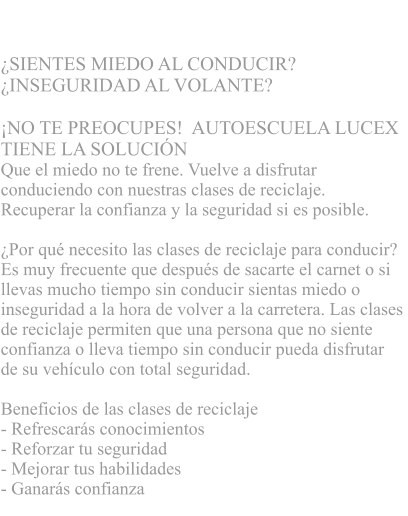 CLASES DE RECICLAJE  SIENTES MIEDO AL CONDUCIR?  INSEGURIDAD AL VOLANTE?      NO TE PREOCUPES!  AUTOESCUELA LUCEX  TIENE LA SOLUCIN   Que el miedo no te frene. Vuelve a disfrutar  conduciendo con nuestras clases de reciclaje.  Recuperar la confianza y la seguridad si es posible.  Por qu necesito las clases de reciclaje para conducir?  Es muy frecuente que despus de sacarte el carnet o si  llevas mucho tiempo sin conducir sientas miedo o  inseguridad a la hora de volver a la carretera. Las clases  de reciclaje permiten que una persona que no siente  confianza o lleva tiempo sin conducir pueda disfrutar  de su vehculo con total seguridad.   Beneficios de las clases de reciclaje - Refrescars conocimientos  - Reforzar tu seguridad - Mejorar tus habilidades  - Ganars confianza