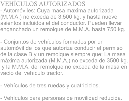 VEHCULOS AUTORIZADOS - Automviles: Cuya masa mxima autorizada  (M.M.A.) no exceda de 3.500 kg. y hasta nueve  asientos incluidos el del conductor. Pueden llevar  enganchado un remolque de M.M.A. hasta 750 kg. 			 - Conjuntos de vehculos formados por un  automvil de los que autoriza conducir el permiso  de la clase B y un remolque siempre que: La masa  mxima autorizada (M.M.A.) no exceda de 3500 kg.  y la M.M.A. del remolque no exceda de la masa en  vaco del vehculo tractor. 			 - Vehculos de tres ruedas y cuatriciclos. 			 - Vehculos para personas de movilidad reducida.