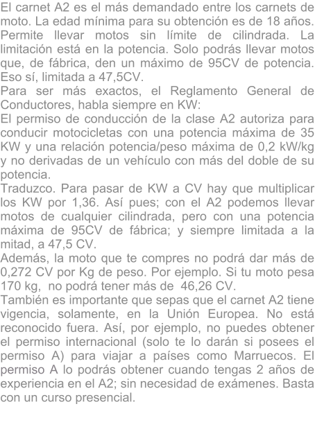 El carnet A2 es el ms demandado entre los carnets de moto. La edad mnima para su obtencin es de 18 aos. Permite llevar motos sin lmite de cilindrada. La limitacin est en la potencia. Solo podrs llevar motos que, de fbrica, den un mximo de 95CV de potencia. Eso s, limitada a 47,5CV. Para ser ms exactos, el Reglamento General de Conductores, habla siempre en KW: El permiso de conduccin de la clase A2 autoriza para conducir motocicletas con una potencia mxima de 35 KW y una relacin potencia/peso mxima de 0,2 kW/kg y no derivadas de un vehculo con ms del doble de su potencia. Traduzco. Para pasar de KW a CV hay que multiplicar los KW por 1,36. As pues; con el A2 podemos llevar motos de cualquier cilindrada, pero con una potencia mxima de 95CV de fbrica; y siempre limitada a la mitad, a 47,5 CV. Adems, la moto que te compres no podr dar ms de 0,272 CV por Kg de peso. Por ejemplo. Si tu moto pesa 170 kg,  no podr tener ms de  46,26 CV. Tambin es importante que sepas que el carnet A2 tiene vigencia, solamente, en la Unin Europea. No est reconocido fuera. As, por ejemplo, no puedes obtener el permiso internacional (solo te lo darn si posees el permiso A) para viajar a pases como Marruecos. El permiso A lo podrs obtener cuando tengas 2 aos de experiencia en el A2; sin necesidad de exmenes. Basta con un curso presencial.