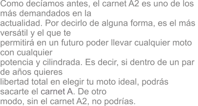 Como decamos antes, el carnet A2 es uno de los  ms demandados en la  actualidad. Por decirlo de alguna forma, es el ms  verstil y el que te  permitir en un futuro poder llevar cualquier moto  con cualquier  potencia y cilindrada. Es decir, si dentro de un par  de aos quieres  libertad total en elegir tu moto ideal, podrs  sacarte el carnet A. De otro  modo, sin el carnet A2, no podras.