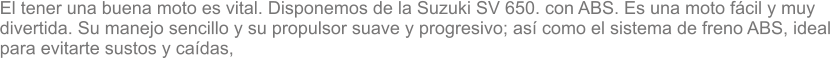 El tener una buena moto es vital. Disponemos de la Suzuki SV 650. con ABS. Es una moto fcil y muy  divertida. Su manejo sencillo y su propulsor suave y progresivo; as como el sistema de freno ABS, ideal  para evitarte sustos y cadas,