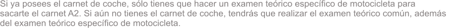 Si ya posees el carnet de coche, slo tienes que hacer un examen terico especfico de motocicleta para  sacarte el carnet A2. Si an no tienes el carnet de coche, tendrs que realizar el examen terico comn, adems  del examen terico especfico de motocicleta.