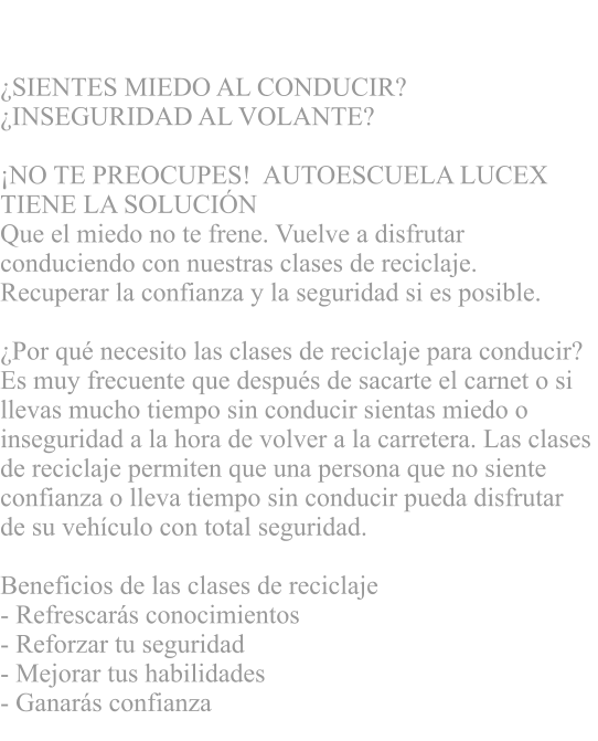 CLASES DE RECICLAJE  SIENTES MIEDO AL CONDUCIR?  INSEGURIDAD AL VOLANTE?      NO TE PREOCUPES!  AUTOESCUELA LUCEX  TIENE LA SOLUCIN   Que el miedo no te frene. Vuelve a disfrutar  conduciendo con nuestras clases de reciclaje.  Recuperar la confianza y la seguridad si es posible.  Por qu necesito las clases de reciclaje para conducir?  Es muy frecuente que despus de sacarte el carnet o si  llevas mucho tiempo sin conducir sientas miedo o  inseguridad a la hora de volver a la carretera. Las clases  de reciclaje permiten que una persona que no siente  confianza o lleva tiempo sin conducir pueda disfrutar  de su vehculo con total seguridad.   Beneficios de las clases de reciclaje - Refrescars conocimientos  - Reforzar tu seguridad - Mejorar tus habilidades  - Ganars confianza