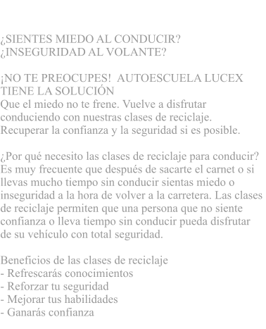 CLASES DE RECICLAJE  SIENTES MIEDO AL CONDUCIR?  INSEGURIDAD AL VOLANTE?      NO TE PREOCUPES!  AUTOESCUELA LUCEX  TIENE LA SOLUCIN   Que el miedo no te frene. Vuelve a disfrutar  conduciendo con nuestras clases de reciclaje.  Recuperar la confianza y la seguridad si es posible.  Por qu necesito las clases de reciclaje para conducir?  Es muy frecuente que despus de sacarte el carnet o si  llevas mucho tiempo sin conducir sientas miedo o  inseguridad a la hora de volver a la carretera. Las clases  de reciclaje permiten que una persona que no siente  confianza o lleva tiempo sin conducir pueda disfrutar  de su vehculo con total seguridad.   Beneficios de las clases de reciclaje - Refrescars conocimientos  - Reforzar tu seguridad - Mejorar tus habilidades  - Ganars confianza