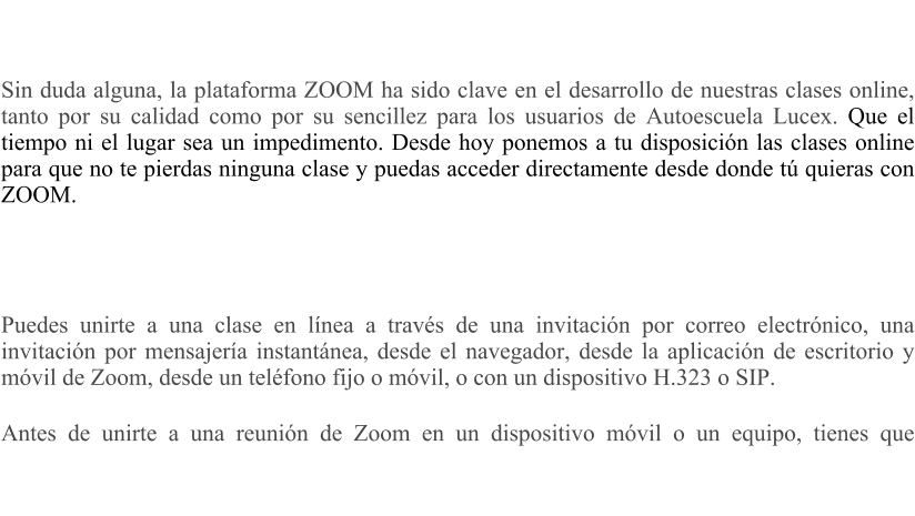 Sin duda alguna, la plataforma ZOOM ha sido clave en el desarrollo de nuestras clases online, tanto por su calidad como por su sencillez para los usuarios de Autoescuela Lucex. Que el tiempo ni el lugar sea un impedimento. Desde hoy ponemos a tu disposicin las clases online para que no te pierdas ninguna clase y puedas acceder directamente desde donde t quieras con ZOOM.     Puedes unirte a una clase en lnea a travs de una invitacin por correo electrnico, una invitacin por mensajera instantnea, desde el navegador, desde la aplicacin de escritorio y mvil de Zoom, desde un telfono fijo o mvil, o con un dispositivo H.323 o SIP. Antes de unirte a una reunin de Zoom en un dispositivo mvil o un equipo, tienes que descargar Zoom (pincha aqui)