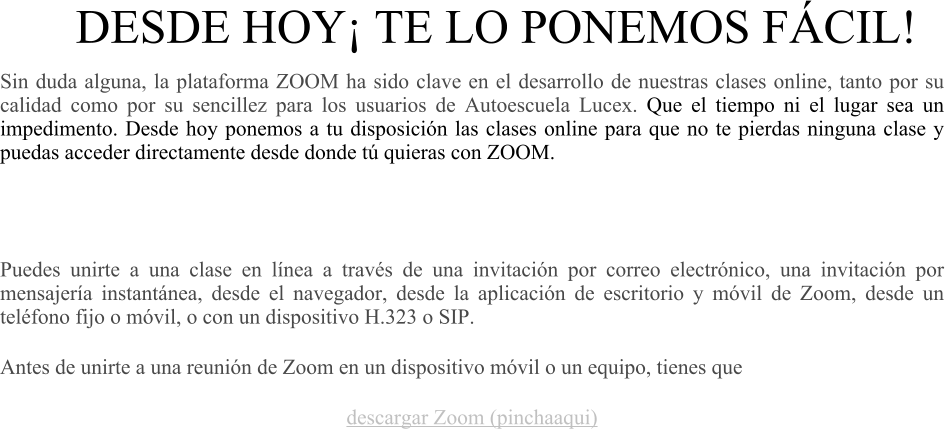 DESDE HOY TE LO PONEMOS FCIL!  Sin duda alguna, la plataforma ZOOM ha sido clave en el desarrollo de nuestras clases online, tanto por su calidad como por su sencillez para los usuarios de Autoescuela Lucex. Que el tiempo ni el lugar sea un impedimento. Desde hoy ponemos a tu disposicin las clases online para que no te pierdas ninguna clase y puedas acceder directamente desde donde t quieras con ZOOM.     Puedes unirte a una clase en lnea a travs de una invitacin por correo electrnico, una invitacin por mensajera instantnea, desde el navegador, desde la aplicacin de escritorio y mvil de Zoom, desde un telfono fijo o mvil, o con un dispositivo H.323 o SIP. Antes de unirte a una reunin de Zoom en un dispositivo mvil o un equipo, tienes que  descargar Zoom (pinchaaqui)