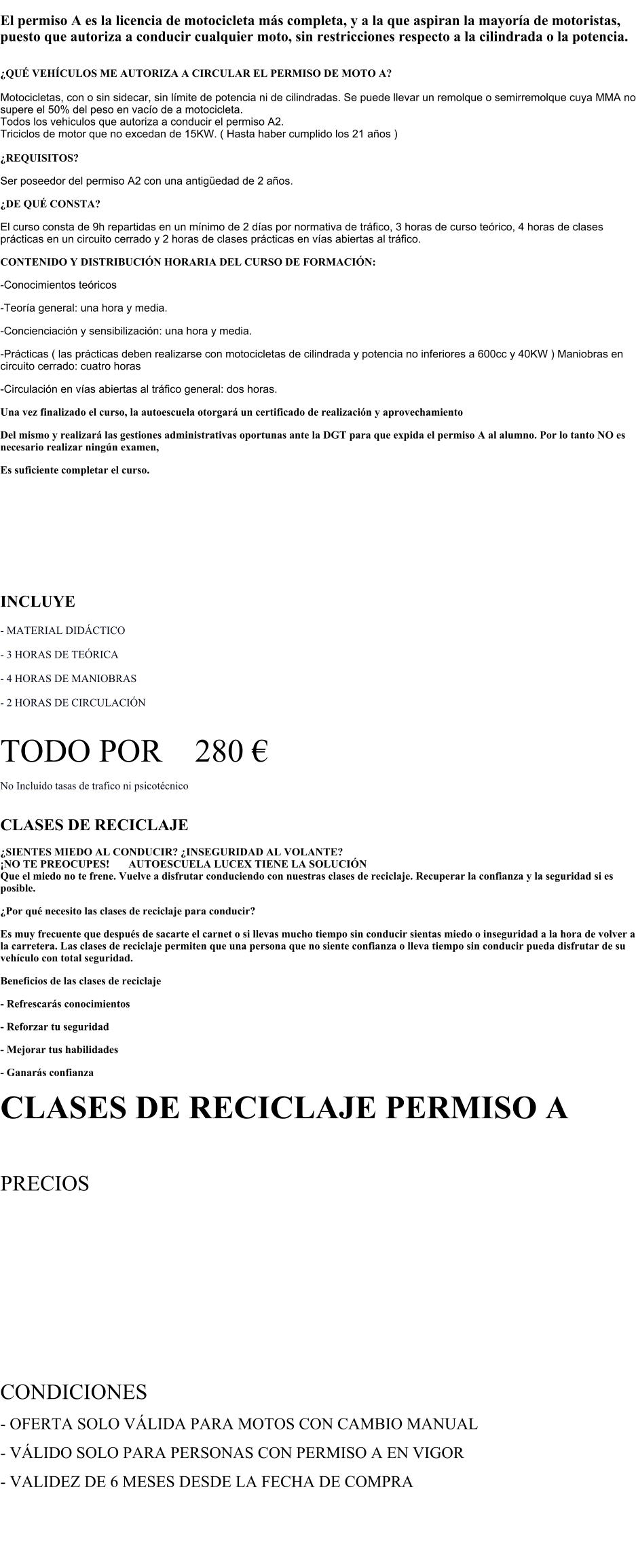 El permiso A es la licencia de motocicleta ms completa, y a la que aspiran la mayora de motoristas, puesto que autoriza a conducir cualquier moto, sin restricciones respecto a la cilindrada o la potencia.  QU VEHCULOS ME AUTORIZA A CIRCULAR EL PERMISO DE MOTO A?  Motocicletas, con o sin sidecar, sin lmite de potencia ni de cilindradas. Se puede llevar un remolque o semirremolque cuya MMA no supere el 50% del peso en vaco de a motocicleta. Todos los vehiculos que autoriza a conducir el permiso A2. Triciclos de motor que no excedan de 15KW. ( Hasta haber cumplido los 21 aos )  REQUISITOS? Ser poseedor del permiso A2 con una antigedad de 2 aos. DE QU CONSTA? El curso consta de 9h repartidas en un mnimo de 2 das por normativa de trfico, 3 horas de curso terico, 4 horas de clases prcticas en un circuito cerrado y 2 horas de clases prcticas en vas abiertas al trfico. CONTENIDO Y DISTRIBUCIN HORARIA DEL CURSO DE FORMACIN: -Conocimientos tericos -Teora general: una hora y media. -Concienciacin y sensibilizacin: una hora y media. -Prcticas ( las prcticas deben realizarse con motocicletas de cilindrada y potencia no inferiores a 600cc y 40KW ) Maniobras en circuito cerrado: cuatro horas -Circulacin en vas abiertas al trfico general: dos horas. Una vez finalizado el curso, la autoescuela otorgar un certificado de realizacin y aprovechamiento Del mismo y realizar las gestiones administrativas oportunas ante la DGT para que expida el permiso A al alumno. Por lo tanto NO es necesario realizar ningn examen, Es suficiente completar el curso.    PERMISO A  INCLUYE      - MATERIAL DIDCTICO  - 3 HORAS DE TERICA  - 4 HORAS DE MANIOBRAS   - 2 HORAS DE CIRCULACIN       TODO POR    280      No Incluido tasas de trafico ni psicotcnico   CLASES DE RECICLAJE   SIENTES MIEDO AL CONDUCIR? INSEGURIDAD AL VOLANTE?     NO TE PREOCUPES!       AUTOESCUELA LUCEX TIENE LA SOLUCIN  Que el miedo no te frene. Vuelve a disfrutar conduciendo con nuestras clases de reciclaje. Recuperar la confianza y la seguridad si es posible.  Por qu necesito las clases de reciclaje para conducir?  Es muy frecuente que despus de sacarte el carnet o si llevas mucho tiempo sin conducir sientas miedo o inseguridad a la hora de volver a la carretera. Las clases de reciclaje permiten que una persona que no siente confianza o lleva tiempo sin conducir pueda disfrutar de su vehculo con total seguridad.  Beneficios de las clases de reciclaje - Refrescars conocimientos  - Reforzar tu seguridad - Mejorar tus habilidades  - Ganars confianza  CLASES DE RECICLAJE PERMISO A  PRECIOS CLASE DE RECICLAJE MANIOBRAS ( 30 MIN ) - 29  CLASE DE RECICLAJE CIRCULACIN ( 45 MIN ) - 40  BONO DE 3 CLASES DE RECICLAJE DE MANIOBRAS ( 30 MIN ) - 83  BONO DE 3 CLASES DE RECICLAJE DE CIRCULACIN ( 45 MIN ) - 117    CONDICIONES - OFERTA SOLO VLIDA PARA MOTOS CON CAMBIO MANUAL - VLIDO SOLO PARA PERSONAS CON PERMISO A EN VIGOR - VALIDEZ DE 6 MESES DESDE LA FECHA DE COMPRA
