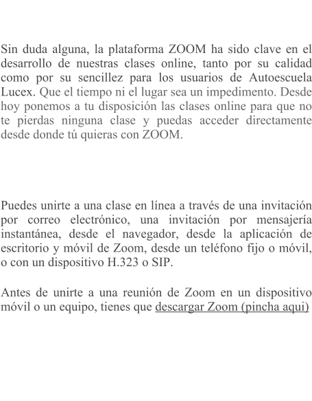 Sin duda alguna, la plataforma ZOOM ha sido clave en el desarrollo de nuestras clases online, tanto por su calidad como por su sencillez para los usuarios de Autoescuela Lucex. Que el tiempo ni el lugar sea un impedimento. Desde hoy ponemos a tu disposicin las clases online para que no te pierdas ninguna clase y puedas acceder directamente desde donde t quieras con ZOOM.     Puedes unirte a una clase en lnea a travs de una invitacin por correo electrnico, una invitacin por mensajera instantnea, desde el navegador, desde la aplicacin de escritorio y mvil de Zoom, desde un telfono fijo o mvil, o con un dispositivo H.323 o SIP. Antes de unirte a una reunin de Zoom en un dispositivo mvil o un equipo, tienes que descargar Zoom (pincha aqui)