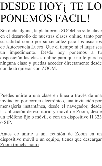 DESDE HOY TE LO PONEMOS FCIL!  Sin duda alguna, la plataforma ZOOM ha sido clave en el desarrollo de nuestras clases online, tanto por su calidad como por su sencillez para los usuarios de Autoescuela Lucex. Que el tiempo ni el lugar sea un impedimento. Desde hoy ponemos a tu disposicin las clases online para que no te pierdas ninguna clase y puedas acceder directamente desde donde t quieras con ZOOM.     Puedes unirte a una clase en lnea a travs de una invitacin por correo electrnico, una invitacin por mensajera instantnea, desde el navegador, desde la aplicacin de escritorio y mvil de Zoom, desde un telfono fijo o mvil, o con un dispositivo H.323 o SIP. Antes de unirte a una reunin de Zoom en un dispositivo mvil o un equipo, tienes que descargar Zoom (pincha aqui)